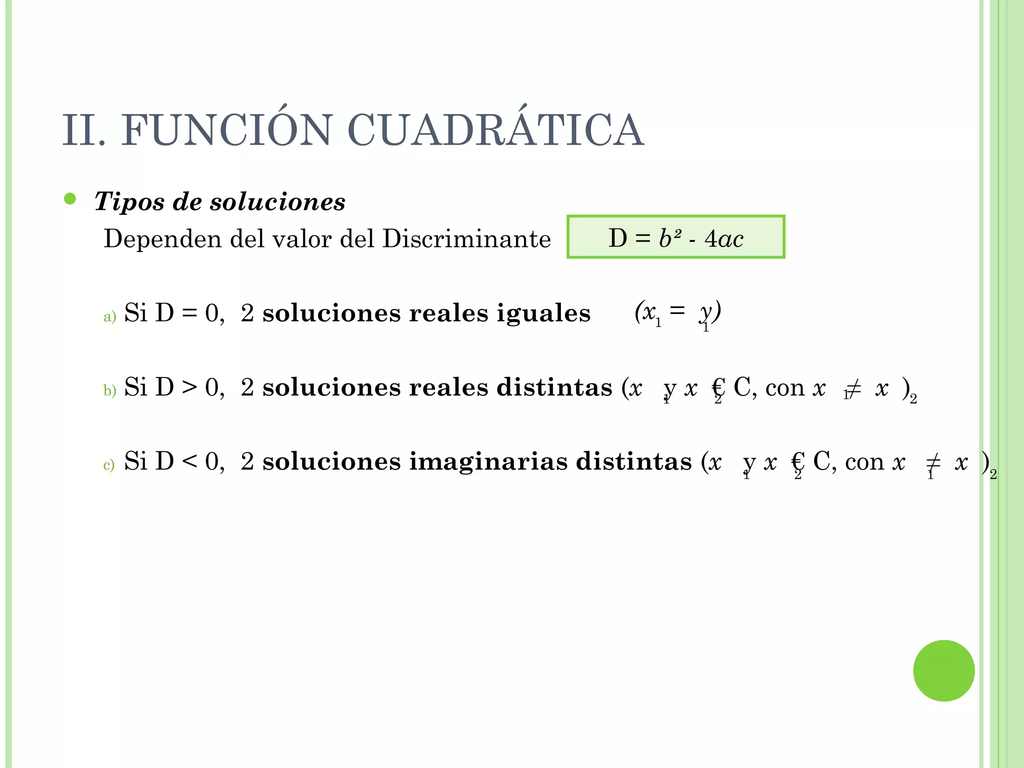 II. FUNCIÓN CUADRÁTICA
 Tipos de soluciones
Dependen del valor del Discriminante
a) Si D = 0, 2 soluciones reales iguales
b) Si D > 0, 2 soluciones reales distintas (x y x € C, con x ≠ x )
c) Si D < 0, 2 soluciones imaginarias distintas (x y x € C, con x ≠ x )
D = b² - 4ac
(x = y)1 1
1 12 2
1 12 2
 