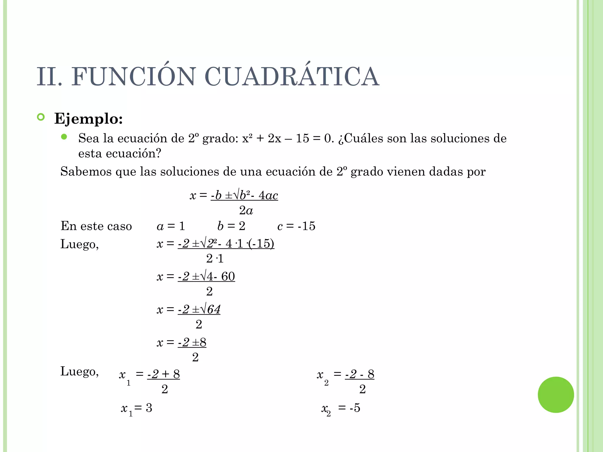 II. FUNCIÓN CUADRÁTICA
 Ejemplo:
 Sea la ecuación de 2º grado: x² + 2x – 15 = 0. ¿Cuáles son las soluciones de
esta ecuación?
Sabemos que las soluciones de una ecuación de 2º grado vienen dadas por
En este caso a = 1 b = 2 c = -15
Luego,
Luego,
x = 3 x = -5
x = -b ±√b²- 4ac
2a
x = -2 ±√2²- 4·1·(-15)
2·1
x = -2 ±√4- 60
2
x = -2 ±√64
2
x = -2 ±8
2
x = -2 + 8
2
1
x = -2 - 8
2
2
1 2
 