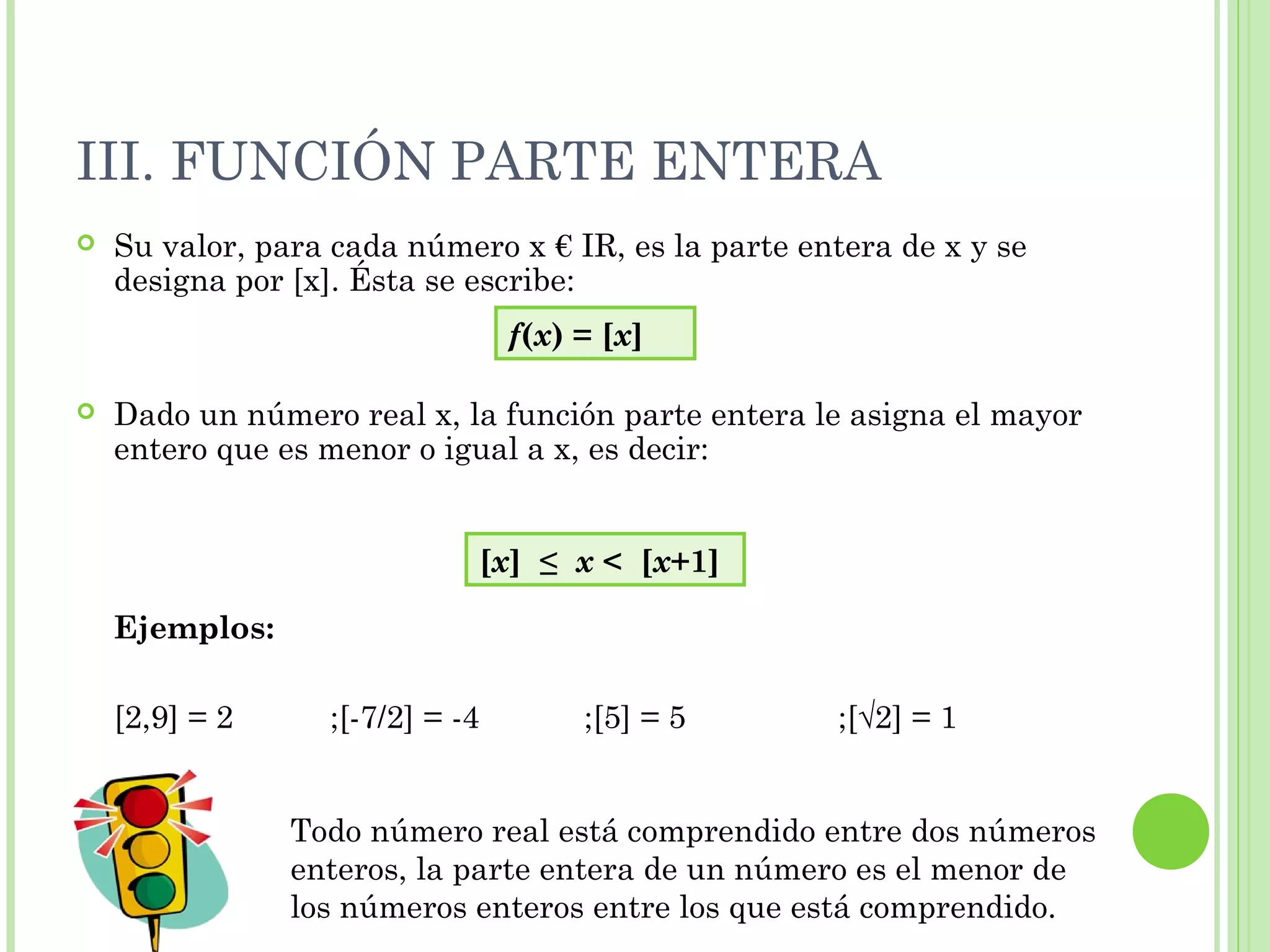 III. FUNCIÓN PARTE ENTERA
 Su valor, para cada número x € IR, es la parte entera de x y se
designa por [x]. Ésta se escribe:
 Dado un número real x, la función parte entera le asigna el mayor
entero que es menor o igual a x, es decir:
Ejemplos:
[2,9] = 2 ;[-7/2] = -4 ;[5] = 5 ;[√2] = 1
f(x) = [x]
[x] ≤ x < [x+1]
Todo número real está comprendido entre dos números
enteros, la parte entera de un número es el menor de
los números enteros entre los que está comprendido.
 