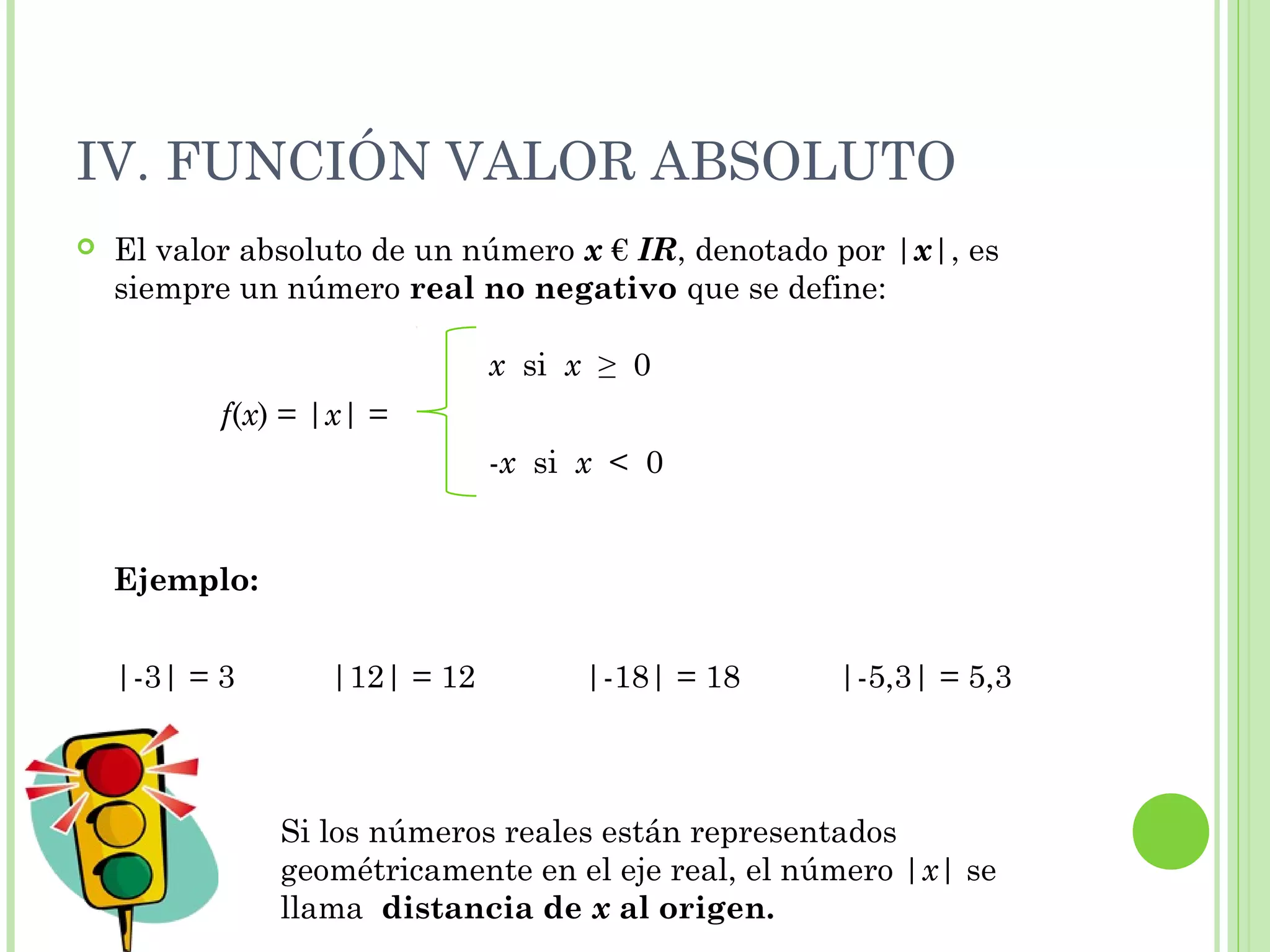 IV. FUNCIÓN VALOR ABSOLUTO
 El valor absoluto de un número x € IR, denotado por |x|, es
siempre un número real no negativo que se define:
Ejemplo:
|-3| = 3 |12| = 12 |-18| = 18 |-5,3| = 5,3
f(x) = |x| =
x si x ≥ 0
-x si x < 0
Si los números reales están representados
geométricamente en el eje real, el número |x| se
llama distancia de x al origen.
 