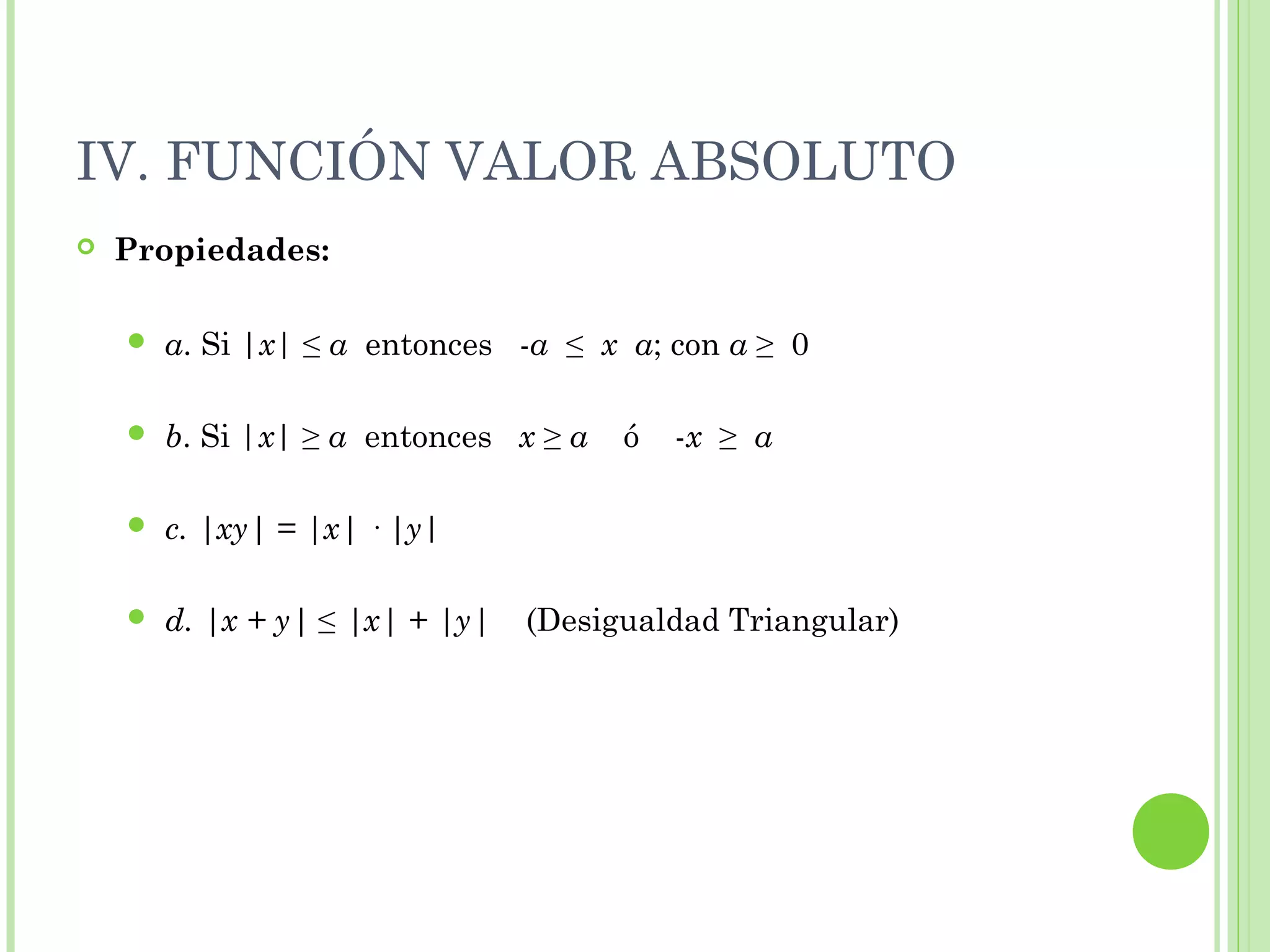 IV. FUNCIÓN VALOR ABSOLUTO
 Propiedades:
 a. Si |x| ≤ a entonces -a ≤ x a; con a ≥ 0
 b. Si |x| ≥ a entonces x ≥ a ó -x ≥ a
 c. |xy| = |x| · |y|
 d. |x + y| ≤ |x| + |y| (Desigualdad Triangular)
 