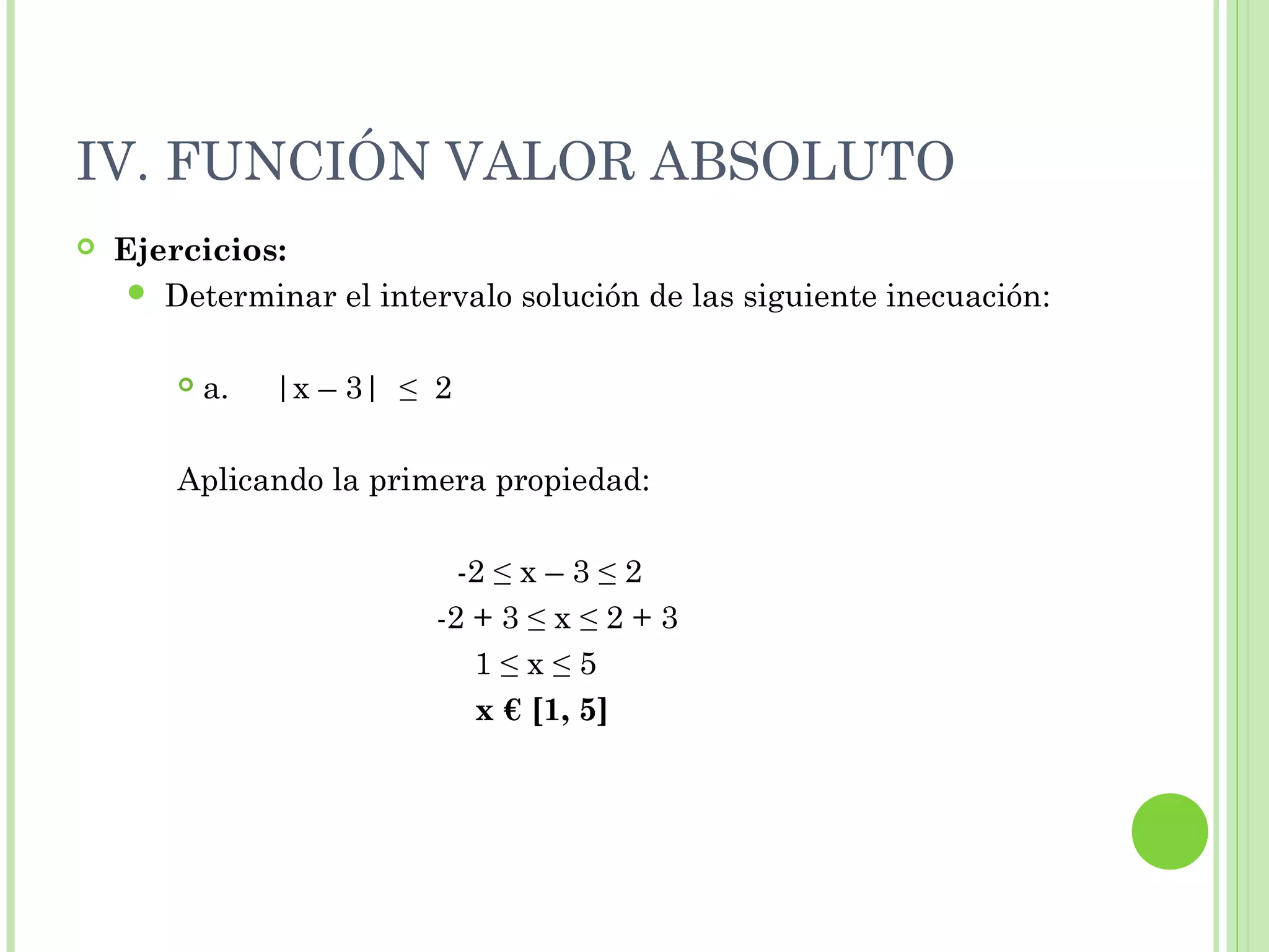IV. FUNCIÓN VALOR ABSOLUTO
 Ejercicios:
 Determinar el intervalo solución de las siguiente inecuación:
 a. |x – 3| ≤ 2
Aplicando la primera propiedad:
-2 ≤ x – 3 ≤ 2
-2 + 3 ≤ x ≤ 2 + 3
1 ≤ x ≤ 5
x € [1, 5]
 