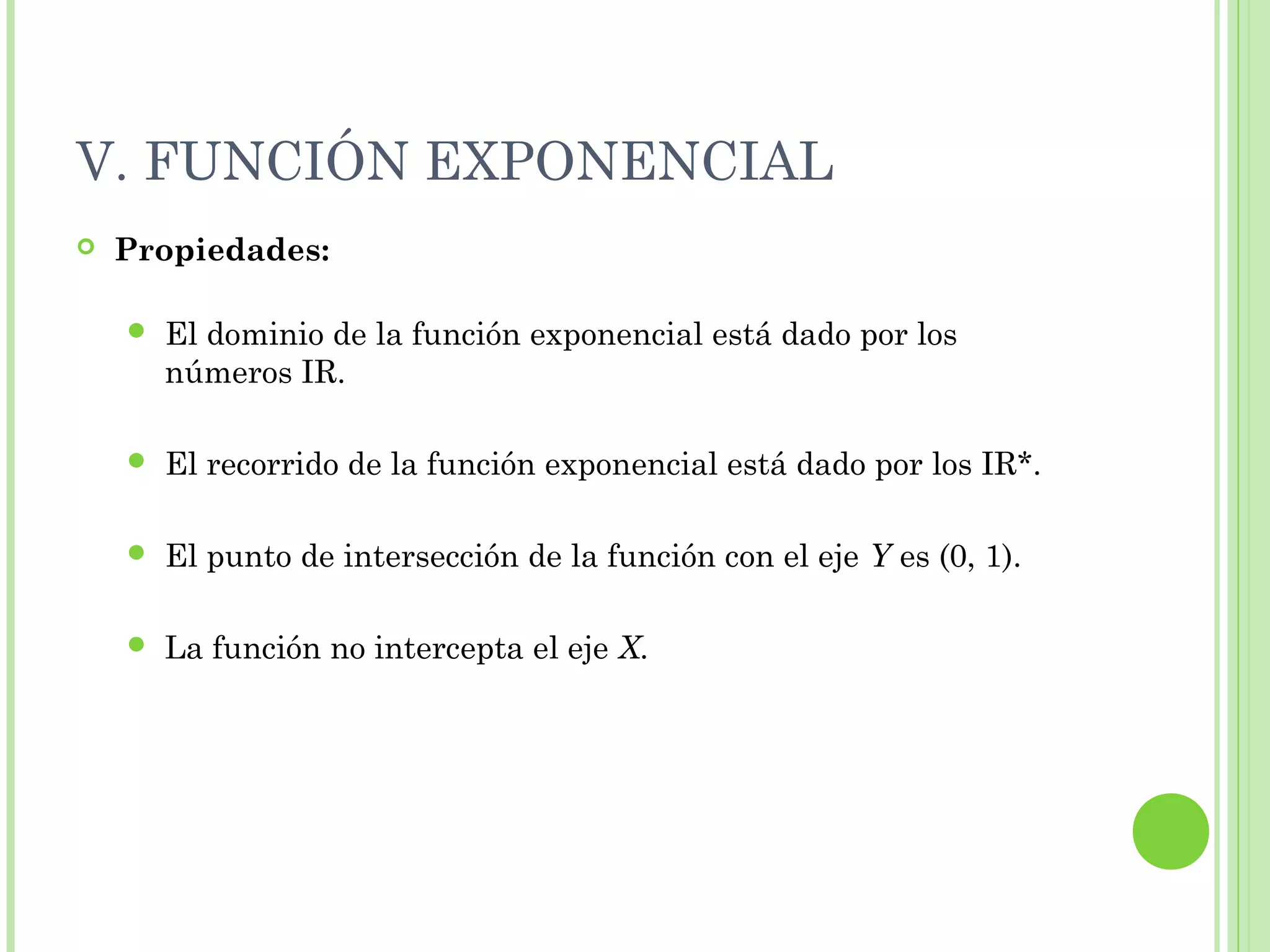 V. FUNCIÓN EXPONENCIAL
 Propiedades:
 El dominio de la función exponencial está dado por los
números IR.
 El recorrido de la función exponencial está dado por los IR*.
 El punto de intersección de la función con el eje Y es (0, 1).
 La función no intercepta el eje X.
 