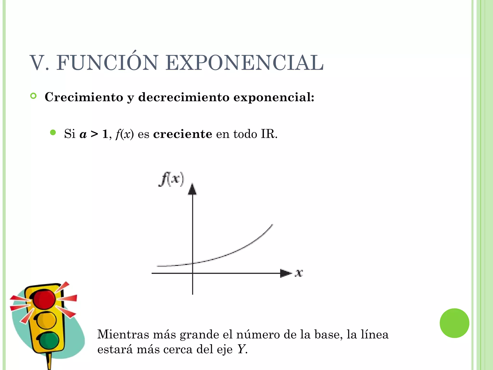 V. FUNCIÓN EXPONENCIAL
 Crecimiento y decrecimiento exponencial:
 Si a > 1, f(x) es creciente en todo IR.
Mientras más grande el número de la base, la línea
estará más cerca del eje Y.
 