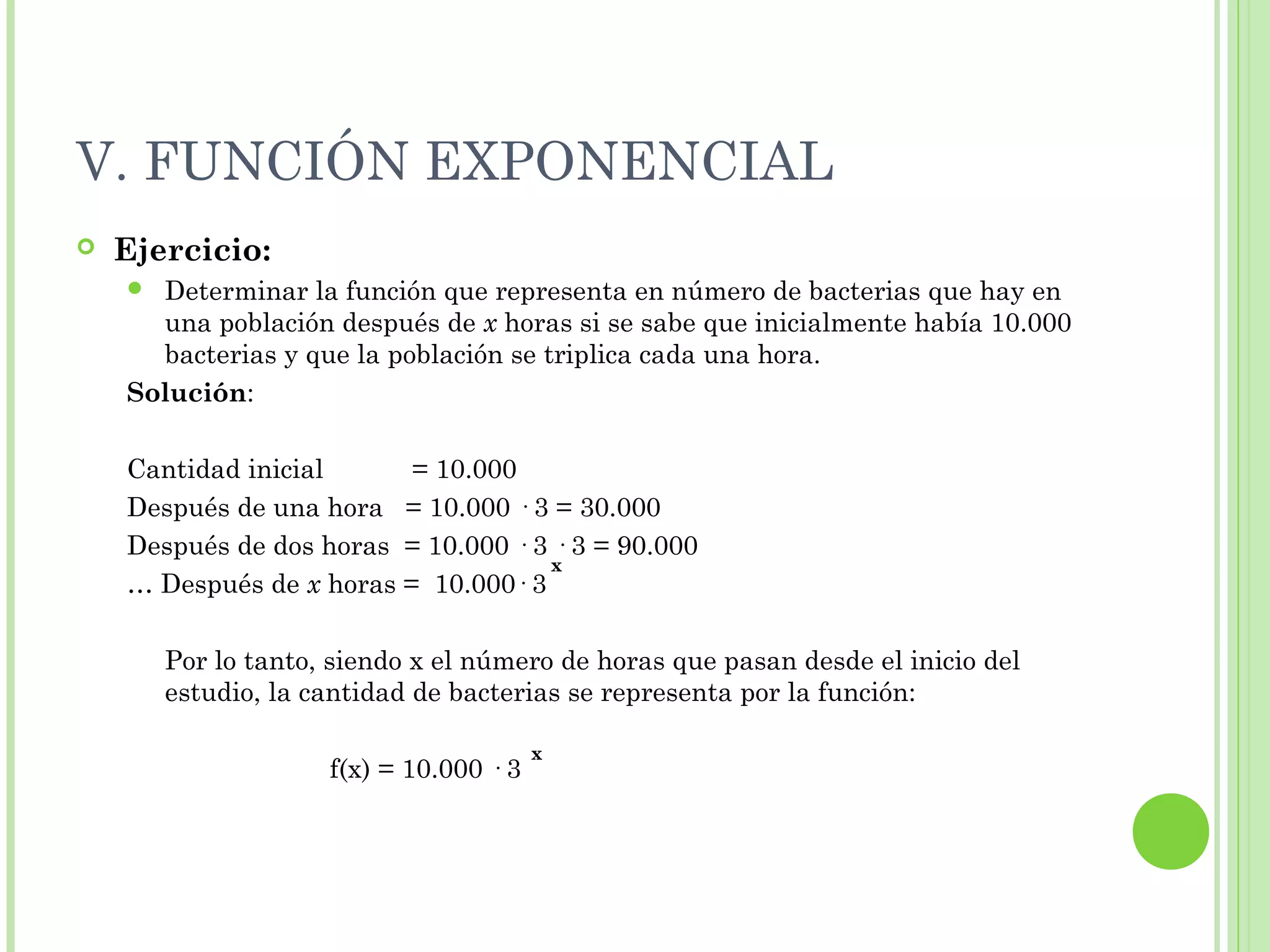 V. FUNCIÓN EXPONENCIAL
 Ejercicio:
 Determinar la función que representa en número de bacterias que hay en
una población después de x horas si se sabe que inicialmente había 10.000
bacterias y que la población se triplica cada una hora.
Solución:
Cantidad inicial = 10.000
Después de una hora = 10.000 · 3 = 30.000
Después de dos horas = 10.000 · 3 · 3 = 90.000
… Después de x horas = 10.000· 3
Por lo tanto, siendo x el número de horas que pasan desde el inicio del
estudio, la cantidad de bacterias se representa por la función:
f(x) = 10.000 · 3
x
x
 