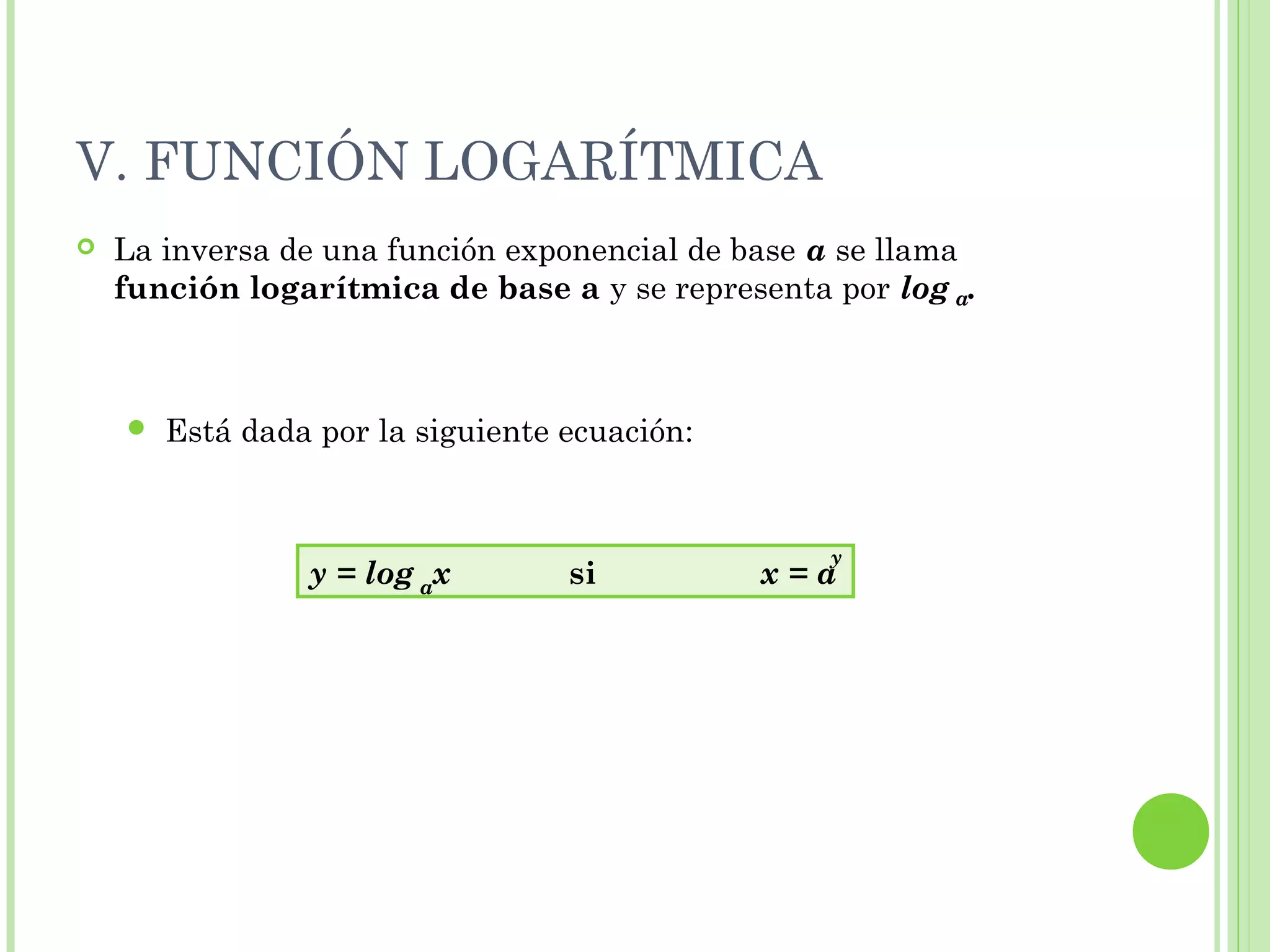 V. FUNCIÓN LOGARÍTMICA
 La inversa de una función exponencial de base a se llama
función logarítmica de base a y se representa por log .
 Está dada por la siguiente ecuación:
a
y = log x si x = a
y
a
 