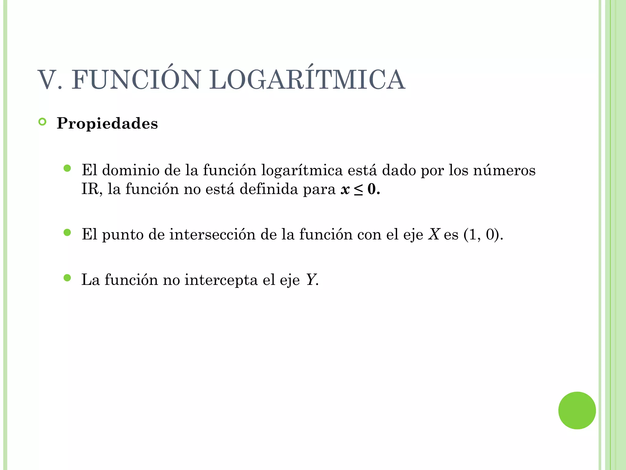 V. FUNCIÓN LOGARÍTMICA
 Propiedades
 El dominio de la función logarítmica está dado por los números
IR, la función no está definida para x ≤ 0.
 El punto de intersección de la función con el eje X es (1, 0).
 La función no intercepta el eje Y.
 