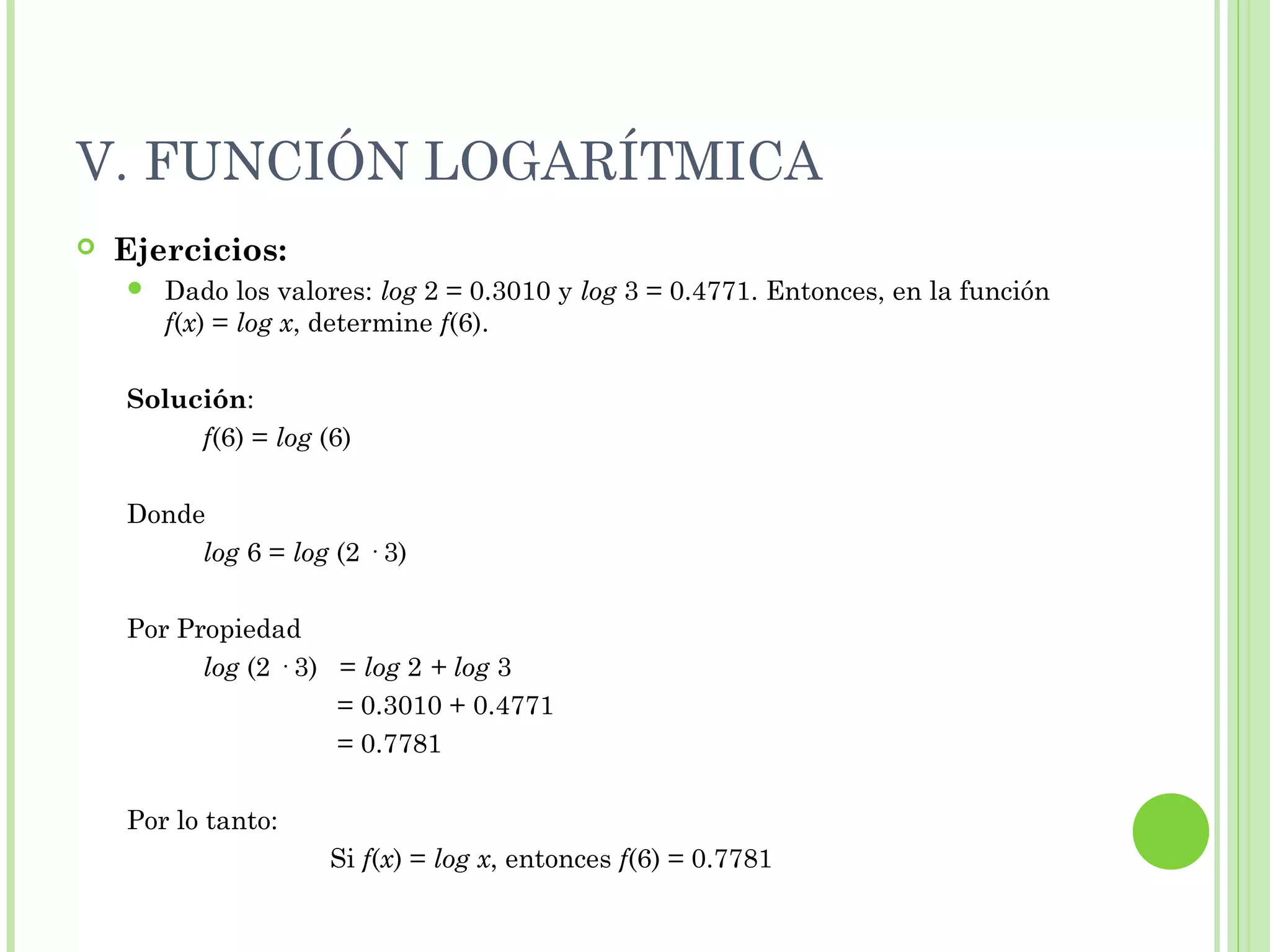 V. FUNCIÓN LOGARÍTMICA
 Ejercicios:
 Dado los valores: log 2 = 0.3010 y log 3 = 0.4771. Entonces, en la función
f(x) = log x, determine f(6).
Solución:
f(6) = log (6)
Donde
log 6 = log (2 · 3)
Por Propiedad
log (2 · 3) = log 2 + log 3
= 0.3010 + 0.4771
= 0.7781
Por lo tanto:
Si f(x) = log x, entonces f(6) = 0.7781
 