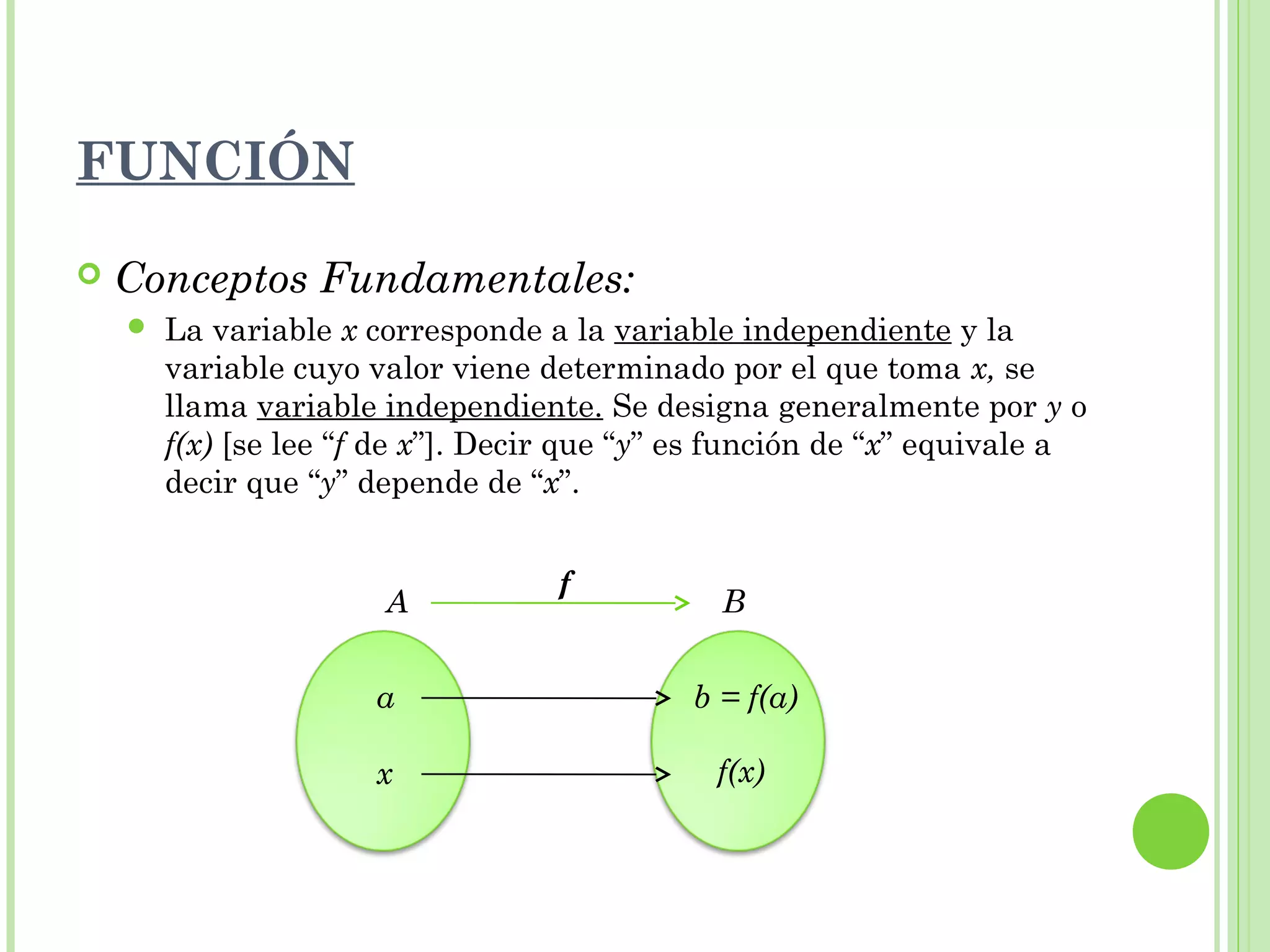  Conceptos Fundamentales:
 La variable x corresponde a la variable independiente y la
variable cuyo valor viene determinado por el que toma x, se
llama variable independiente. Se designa generalmente por y o
f(x) [se lee “f de x”]. Decir que “y” es función de “x” equivale a
decir que “y” depende de “x”.
A B
f
a
x
b = f(a)
f(x)
FUNCIÓN
 
