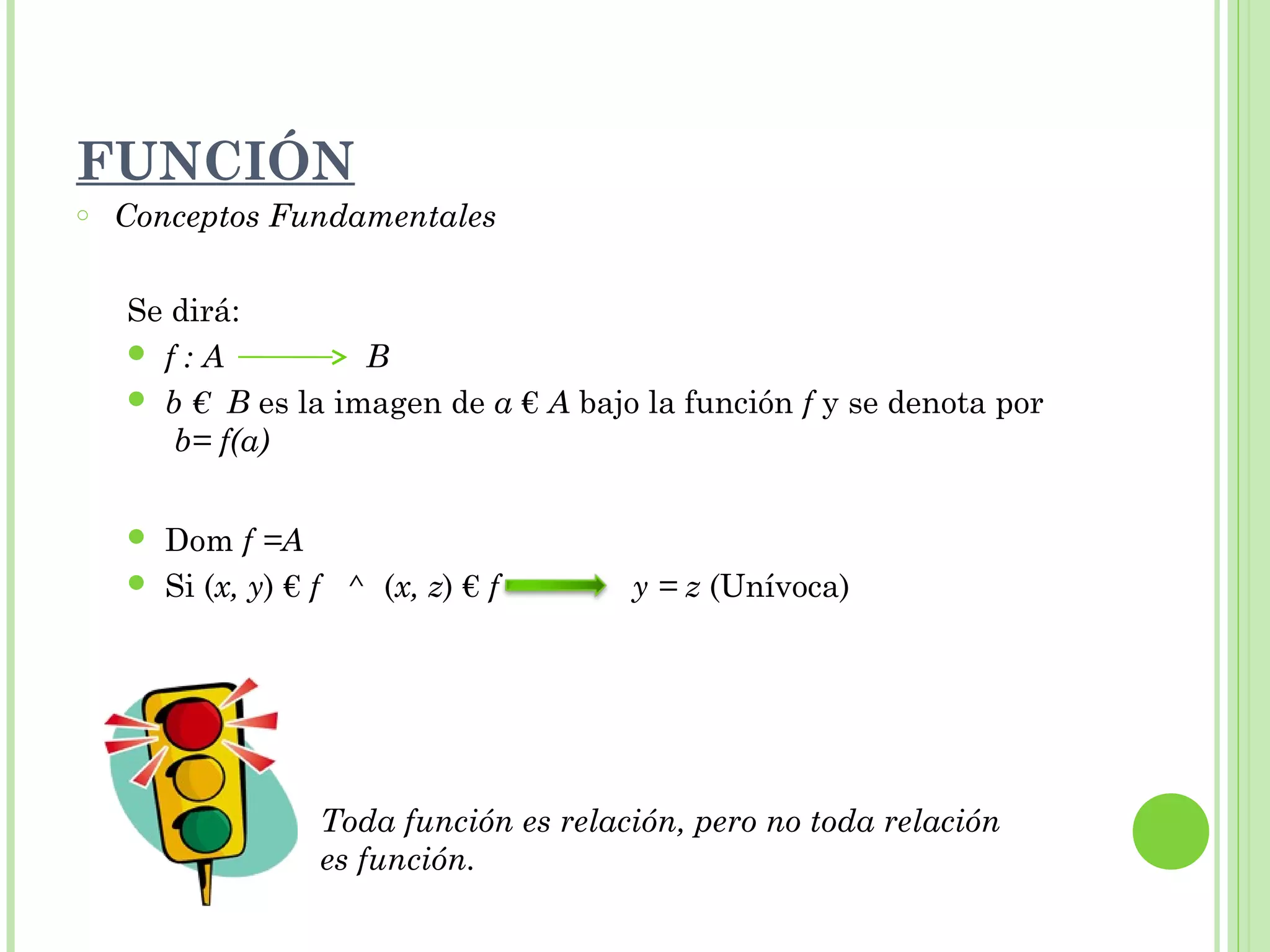 o Conceptos Fundamentales
Se dirá:
 f : A B
 b € B es la imagen de a € A bajo la función f y se denota por
b= f(a)
 Dom f =A
 Si (x, y) € f ^ (x, z) € f y = z (Unívoca)
Toda función es relación, pero no toda relación
es función.
FUNCIÓN
 