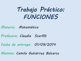 Trabajo Práctico:
FUNCIONES
Materia: Matemática
Profesora: Claudia Scarffó
Fecha de entrega: 01/09/2014
Alumna: Camila Gutiérrez Balcarce
 