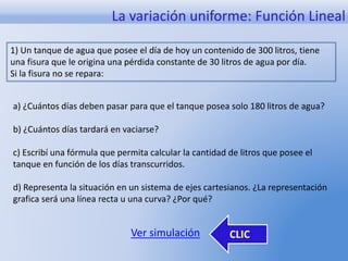La variación uniforme: Función Lineal 
1) Un tanque de agua que posee el día de hoy un contenido de 300 litros, tiene 
una fisura que le origina una pérdida constante de 30 litros de agua por día. 
Si la fisura no se repara: 
a) ¿Cuántos días deben pasar para que el tanque posea solo 180 litros de agua? 
b) ¿Cuántos días tardará en vaciarse? 
c) Escribí una fórmula que permita calcular la cantidad de litros que posee el 
tanque en función de los días transcurridos. 
d) Representa la situación en un sistema de ejes cartesianos. ¿La representación 
grafica será una línea recta u una curva? ¿Por qué? 
Ver simulación CLIC 
 