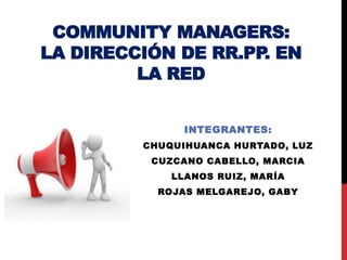 COMMUNITY MANAGERS: 
LA DIRECCIÓN DE RR.PP. EN 
LA RED 
INTEGRANTES: 
CHUQUIHUANCA HURTADO, LUZ 
CUZCANO CABELLO, MARCIA 
LLANOS RUIZ, MARÍA 
ROJAS MELGAREJO, GABY 
 