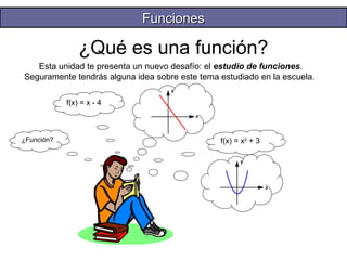 ¿Qué es una función? 
Esta unidad te presenta un nuevo desafío: el estudio de funciones. 
Seguramente tendrás alguna idea sobre este tema estudiado en la escuela. 
y 
x 
yy 
x 
¿Función? 
f(x) = x - 4 
f(x) = x2 + 3 
FFuunncciioonneess 
 