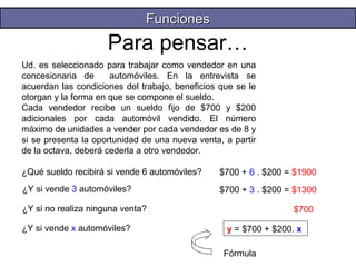 Para pensar… 
Ud. es seleccionado para trabajar como vendedor en una 
concesionaria de automóviles. En la entrevista se 
acuerdan las condiciones del trabajo, beneficios que se le 
otorgan y la forma en que se compone el sueldo. 
Cada vendedor recibe un sueldo fijo de $700 y $200 
adicionales por cada automóvil vendido. El número 
máximo de unidades a vender por cada vendedor es de 8 y 
si se presenta la oportunidad de una nueva venta, a partir 
de la octava, deberá cederla a otro vendedor. 
¿Qué sueldo recibirá si vende 6 automóviles? 
¿Y si no realiza ninguna venta? 
$700 + 6 . $200 = $1900 
¿Y si vende 3 automóviles? $700 + 3 . $200 = $1300 
$700 
¿Y si vende x automóviles? y = $700 + $200. x 
Fórmula 
FFuunncciioonneess 
 