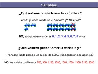 VVaarriiaabblleess 
¿Qué valores puede tomar la variable x? 
Pensá: ¿Puede venderse 2,7 autos? ¿Y 10 autos? 
NO, solo pueden venderse 0, 1, 2, 3, 4, 5, 6, 7, 8 autos 
¿Qué valores puede tomar la variable y? 
Piensa:¿Puede percibir un sueldo de $600, trabajando en esa agencia? 
NO, los sueldos posibles son 700, 900, 1100, 1300, 1500, 1700, 1900, 2100, 2300 
 