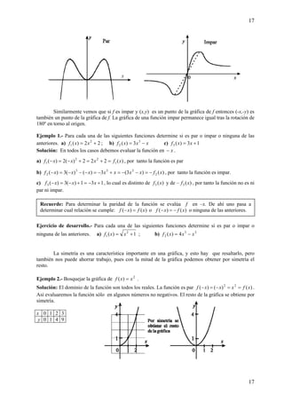17
17
Similarmente vemos que si f es impar y (x,y) es un punto de la gráfica de f entonces (-x,-y) es
también un punto de la gráfica de f. La gráfica de una función impar permanece igual tras la rotación de
180º en torno al origen.
Ejemplo 1.- Para cada una de las siguientes funciones determine si es par o impar o ninguna de las
anteriores. a) 22)( 2
1 += xxf ; b) xxxf −= 3
2 3)( c) 13)(3 += xxf
Solución: En todos los casos debemos evaluar la función en x− .
a) )(222)(2)( 1
22
1 xfxxxf =+=+−=− , por tanto la función es par
b) )()3(3)()(3)( 2
333
2 xfxxxxxxxf −=−−=+−=−−−=− , por tanto la función es impar.
c) 131)(3)(3 +−=+−=− xxxf , lo cual es distinto de )(3 xf y de – )(3 xf , por tanto la función no es ni
par ni impar.
Ejercicio de desarrollo.- Para cada una de las siguientes funciones determine si es par o impar o
ninguna de las anteriores. a) 1)( 2
1 += xxf ; b) 23
2 4)( xxxf −=
La simetría es una característica importante en una gráfica, y esto hay que resaltarlo, pero
también nos puede ahorrar trabajo, pues con la mitad de la gráfica podemos obtener por simetría el
resto.
Ejemplo 2.- Bosquejar la gráfica de 2
)( xxf = .
Solución: El dominio de la función son todos los reales. La función es par )()()( 22
xfxxxf ==−=− .
Así evaluaremos la función sólo en algunos números no negativos. El resto de la gráfica se obtiene por
simetría.
x 0 1 2 3
y 0 1 4 9
Recuerde: Para determinar la paridad de la función se evalúa f en –x. De ahí uno pasa a
determinar cual relación se cumple: )()( xfxf =− o )()( xfxf −=− o ninguna de las anteriores.
 