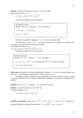 33
33
Solución.- Se puede verificar que Dom f=[-1, )∞ y Dom h=R.
a) Calculemos primero hf o
22
1)())(())(( xxfxhfxhf +===o
Calculemos el dominio de esta composición:
Note que la desigualdad cuadrática 12
−≥x es trivial, su solución es R.
El dominio de 2
1))(( xxhf +=o , en este caso coincide con el dominio de su fórmula, pero
no siempre es así como ilustra la otra parte del ejemplo.
b) Calculemos la función fh o
xxxhxfhxfh +=+=+== 1)1()1())(())(( 2
o
Calculemos el dominio de esta composición:
Observación.- El dominio de la función definida por la fórmula x+1 , la cual es la misma fórmula que
( ) )(xfh o , es R diferente al dominio de ( ) )(xfh o el cual es ),1[ ∞− .
No podemos calcular el dominio de una composición a través de la fórmula con que se define
la función. Veamos otro caso, donde el dominio de la fórmula no coincide con el dominio de la
función.
Ejemplo 3.- Sea
x
xf
1
)( = . Encuentre ff o y determine su dominio
Solución.- Se puede verificar que Dom f=R }0{− .
Calculemos primero ff o
x
x
x
fxffxff ====
1
1
)
1
())(())(( o
Ejercicio de desarrollo.- Sean 2
1)( xxf −= 1
4
2
)( 2
−
+
=
x
x
xh y xxg 31)( −= . Encuentre las
siguientes funciones y determine su dominio: a) gf o ; b) fg o ; c) gh o ; c) hg o
En fórmulas tenemos
( ) )}()()(/{ fDomxhyhDomxxhfDom ∈∈=o =
)},1[/{ 2
∞−∈∈= xyRxx
}1/{ 2
−≥= xx =R
En fórmulas tenemos
( ) )}()()(/{ hDomxfyfDomxxfhDom ∈∈=o =
}1),1[/{ Rxyxx ∈+∞−∈= . Recuerde que Rx ∈+1 siempre se cumple
),1[)},1[/{ ∞−=∞−∈= xx
 