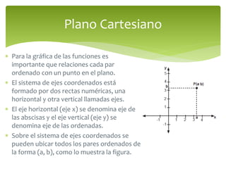 Plano Cartesiano 
 Para la gráfica de las funciones es 
importante que relaciones cada par 
ordenado con un punto en el plano. 
 El sistema de ejes coordenados está 
formado por dos rectas numéricas, una 
horizontal y otra vertical llamadas ejes. 
 El eje horizontal (eje x) se denomina eje de 
las abscisas y el eje vertical (eje y) se 
denomina eje de las ordenadas. 
 Sobre el sistema de ejes coordenados se 
pueden ubicar todos los pares ordenados de 
la forma (a, b), como lo muestra la figura. 
 
