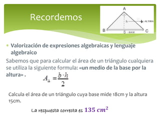 Recordemos 
 Valorización de expresiones algebraicas y lenguaje 
algebraico 
Sabemos que para calcular el área de un triángulo cualquiera 
se utiliza la siguiente formula: «un medio de la base por la 
altura» . 
Calcula el área de un triángulo cuya base mide 18cm y la altura 
15cm. 
La respuesta correcta es ퟏퟑퟓ 풄풎ퟐ 
 