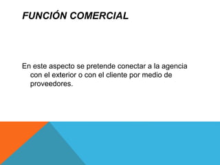 FUNCIÓN COMERCIAL
En este aspecto se pretende conectar a la agencia
con el exterior o con el cliente por medio de
proveedores.
 