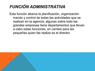 FUNCIÓN ADMINISTRATIVA
Esta función abarca la planificación, organización
mando y control de todas las actividades que se
realizan en la agencia; algunas sobre todo las
grandes empresas tiene departamentos que llevan
a cabo estas funciones, en cambio para las
pequeñas quien las realiza es el director.
 