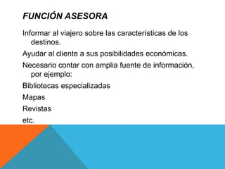 FUNCIÓN ASESORA
Informar al viajero sobre las características de los
destinos.
Ayudar al cliente a sus posibilidades económicas.
Necesario contar con amplia fuente de información,
por ejemplo:
Bibliotecas especializadas
Mapas
Revistas
etc.
 
