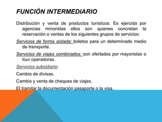 FUNCIÓN INTERMEDIARIO
Distribución y venta de productos turísticos. Es ejercida por
agencias minoristas ellos son quienes concretan la
reservación o ventas de los siguientes grupos de servicios:
Servicios de forma aislada: boletos para un determinado medio
de transporte.
Servicios de viajes combinados: son ofertados por mayoristas o
tour operadoras.
Servicios subsidiario:
Cambio de divisas.
Cambio y venta de cheques de viajes.
El tramitar la documentación pasaporte o la visa.
 