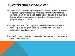 FUNCIÓN ORGANIZACIONAL
Esta se refiere a que la agencia puede diseñar, organizar, vender
y operar viajes y productos turísticos combinando distintos
servicios a un precio global establecido, esto es a lo que se le
llaman viajes combinados o paquetes (viajes estándar
programados a la oferta).
Otro tipo de viajes que la agencia puede implementar son los
forfaits (viajes programados de acuerdo a la demanda y
adaptados a cada cliente).
La función organizacional está gestionada por tour operadores y
agencias mayoristas.
 