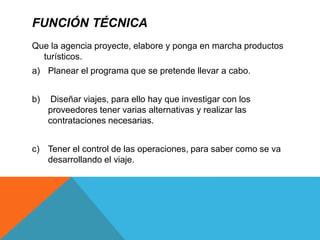 FUNCIÓN TÉCNICA
Que la agencia proyecte, elabore y ponga en marcha productos
turísticos.
a) Planear el programa que se pretende llevar a cabo.
b) Diseñar viajes, para ello hay que investigar con los
proveedores tener varias alternativas y realizar las
contrataciones necesarias.
c) Tener el control de las operaciones, para saber como se va
desarrollando el viaje.
 