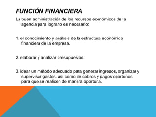 FUNCIÓN FINANCIERA
La buen administración de los recursos económicos de la
agencia para lograrlo es necesario:
1. el conocimiento y análisis de la estructura económica
financiera de la empresa.
2. elaborar y analizar presupuestos.
3. idear un método adecuado para generar ingresos, organizar y
supervisar gastos, así como de cobros y pagos oportunos
para que se realicen de manera oportuna.
 