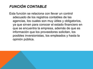 FUNCIÓN CONTABLE
Esta función se relaciona con llevar un control
adecuado de los registros contables de las
agencias, los cuales son muy útiles y obligatorios,
ya que sirven para conocer el estado financiero en
que se encuentra la empresa, además de que es
información que los proveedores solicitan, los
posibles inversionistas, los empleados y hasta la
opinión pública.
 