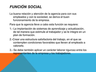 FUNCIÓN SOCIAL
La buena relación y atención de la agencia para con sus
empleados y con la sociedad, se deriva el buen
funcionamiento de la empresa.
Para que la agencia lleve a cabo esta función se requiere:
1.- La implantación de sistemas de aprendizaje y actualización,
de tal manera que estimule al trabajador y se le integre en un
plan de formación.
2.-Crear una estructura satisfactoria del trabajo, en el que se
contemplen condiciones favorables que lleven al empleado a
valorarlo.
3.- Se debe también aplicar un carácter laborar riguroso entre los
representantes de la empresa y los trabajadores.
 