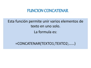 FUNCION CONCATENAR
Esta función permite unir varios elementos de
texto en uno solo.
La formula es:
=CONCATENAR(TEXTO1;TEXTO2;……)
 