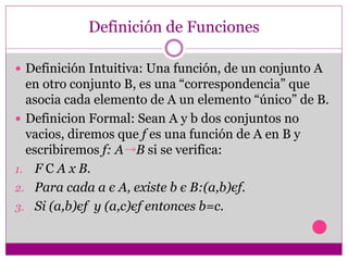 Definición de Funciones
 Definición Intuitiva: Una función, de un conjunto A
en otro conjunto B, es una “correspondencia” que
asocia cada elemento de A un elemento “único” de B.
 Definicion Formal: Sean A y b dos conjuntos no
vacios, diremos que f es una función de A en B y
escribiremos f: A B si se verifica:
1. F C A x B.
2. Para cada a є A, existe b є B:(a,b)єf.
3. Si (a,b)єf y (a,c)єf entonces b=c.
 