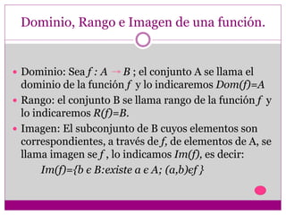 Dominio, Rango e Imagen de una función.
 Dominio: Sea f : A B ; el conjunto A se llama el
dominio de la función f y lo indicaremos Dom(f)=A
 Rango: el conjunto B se llama rango de la función f y
lo indicaremos R(f)=B.
 Imagen: El subconjunto de B cuyos elementos son
correspondientes, a través de f, de elementos de A, se
llama imagen se f , lo indicamos Im(f), es decir:
Im(f)={b є B:existe a є A; (a,b)єf }
 
