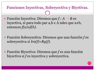 Funciones Inyectivas, Sobreyectiva y Biyetivas.
 Función Inyectiva: Diremos que f : A B es
inyectiva, si para todo par a,b є A tales que a≠b,
entonces f(a)≠f(b).
 Función Sobreyectiva: Diremos que una función f es
sobreyectiva si Im(f)=Rg(f).
 Función Biyectiva: Diremos que f es una función
biyectiva si f es inyectiva y sobreyectiva.
 