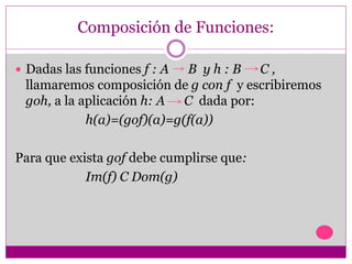 Composición de Funciones:
 Dadas las funciones f : A B y h : B C ,
llamaremos composición de g con f y escribiremos
goh, a la aplicación h: A C dada por:
h(a)=(gof)(a)=g(f(a))
Para que exista gof debe cumplirse que:
Im(f) C Dom(g)
 