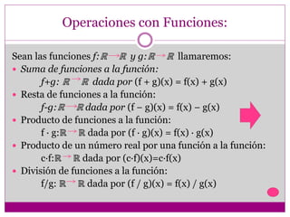 Operaciones con Funciones:
Sean las funciones f:ℝ ℝ y g:ℝ ℝ llamaremos:
 Suma de funciones a la función:
f+g: ℝ ℝ dada por (f + g)(x) = f(x) + g(x)
 Resta de funciones a la función:
f-g:ℝ ℝ dada por (f − g)(x) = f(x) − g(x)
 Producto de funciones a la función:
f · g:ℝ ℝ dada por (f · g)(x) = f(x) · g(x)
 Producto de un número real por una función a la función:
c·f:ℝ ℝ dada por (c·f)(x)=c·f(x)
 División de funciones a la función:
f/g: ℝ ℝ dada por (f / g)(x) = f(x) / g(x)
 