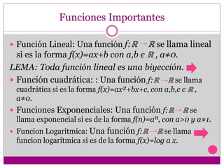 Funciones Importantes
 Función Lineal: Una función f:ℝ ℝ se llama lineal
si es la forma f(x)=ax+b con a,b є ℝ , a≠0.
LEMA: Toda función lineal es una biyección.
 Función cuadrática: : Una función f:ℝ ℝ se llama
cuadrática si es la forma f(x)=ax²+bx+c, con a,b,c є ℝ ,
a≠0.
 Funciones Exponenciales: Una función f:ℝ ℝ se
llama exponencial si es de la forma f(n)=aⁿ, con a>0 y a≠1.
 Funcion Logaritmica: Una función f:ℝ ℝ se llama
funcion logaritmica si es de la forma f(x)=log a x.
 