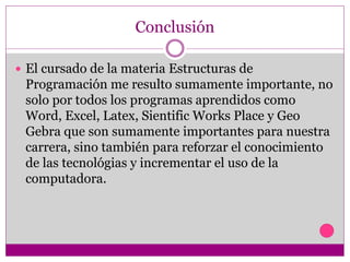 Conclusión
 El cursado de la materia Estructuras de
Programación me resulto sumamente importante, no
solo por todos los programas aprendidos como
Word, Excel, Latex, Sientific Works Place y Geo
Gebra que son sumamente importantes para nuestra
carrera, sino también para reforzar el conocimiento
de las tecnológias y incrementar el uso de la
computadora.
 