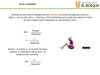 TALLER – FUNCIONES
Entonces en esta tutoría trabajaremos con funciónes (f) como una regla que asocia un
objeto x con un valor único y. Entonces a nivel matemático para el ejercicio anterior el índice
de masa corporal para la deportista se representaria como:
Peso (kg.)
IMC I =
Estatura (m)2
X
Y =
Estatura (m)2
donde x es el peso y y es el índice de masa
corporal. Es importante indicar que y se
puede escribir como f(x).
X
f(x) =
Estatura (m)2
 