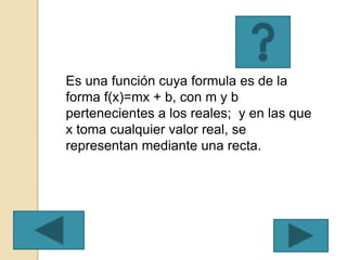 Es una función cuya formula es de la
forma f(x)=mx + b, con m y b
pertenecientes a los reales; y en las que
x toma cualquier valor real, se
representan mediante una recta.
 
