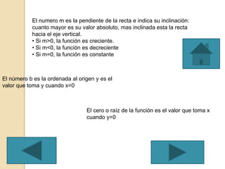 El numero m es la pendiente de la recta e indica su inclinación:
cuanto mayor es su valor absoluto, mas inclinada esta la recta
hacia el eje vertical.
• Si m>0, la función es creciente.
• Si m<0, la función es decreciente
• Si m=0, la función es constante
El número b es la ordenada al origen y es el
valor que toma y cuando x=0
El cero o raíz de la función es el valor que toma x
cuando y=0
 
