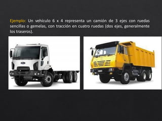 Ejemplo: Un vehículo 6 x 4 representa un camión de 3 ejes con ruedas
sencillas o gemelas, con tracción en cuatro ruedas (dos ejes, generalmente
los traseros).
 