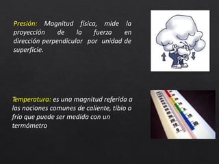 Presión: Magnitud física, mide la
enproyección de la fuerza
dirección perpendicular por unidad de
superficie.
Temperatura: es una magnitud referida a
las nociones comunes de caliente, tibio o
frío que puede ser medida con un
termómetro
 