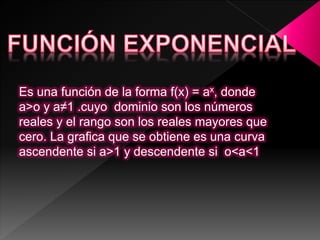Es una función de la forma f(x) = ax, donde
a>o y a≠1 .cuyo dominio son los números
reales y el rango son los reales mayores que
cero. La grafica que se obtiene es una curva
ascendente si a>1 y descendente si o<a<1
 