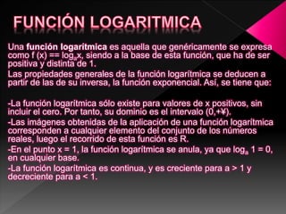 Una función logarítmica es aquella que genéricamente se expresa
como f (x) == logax, siendo a la base de esta función, que ha de ser
positiva y distinta de 1.
Las propiedades generales de la función logarítmica se deducen a
partir de las de su inversa, la función exponencial. Así, se tiene que:
-La función logarítmica sólo existe para valores de x positivos, sin
incluir el cero. Por tanto, su dominio es el intervalo (0,+¥).
-Las imágenes obtenidas de la aplicación de una función logarítmica
corresponden a cualquier elemento del conjunto de los números
reales, luego el recorrido de esta función es R.
-En el punto x = 1, la función logarítmica se anula, ya que loga 1 = 0,
en cualquier base.
-La función logarítmica es continua, y es creciente para a > 1 y
decreciente para a < 1.
 