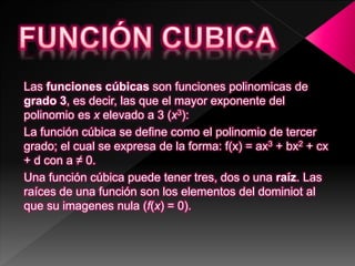 Las funciones cúbicas son funciones polinomicas de
grado 3, es decir, las que el mayor exponente del
polinomio es x elevado a 3 (x3):
La función cúbica se define como el polinomio de tercer
grado; el cual se expresa de la forma: f(x) = ax3 + bx2 + cx
+ d con a ≠ 0.
Una función cúbica puede tener tres, dos o una raíz. Las
raíces de una función son los elementos del dominiot al
que su imagenes nula (f(x) = 0).
 