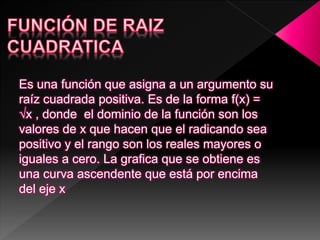 Es una función que asigna a un argumento su
raíz cuadrada positiva. Es de la forma f(x) =
√x , donde el dominio de la función son los
valores de x que hacen que el radicando sea
positivo y el rango son los reales mayores o
iguales a cero. La grafica que se obtiene es
una curva ascendente que está por encima
del eje x
 